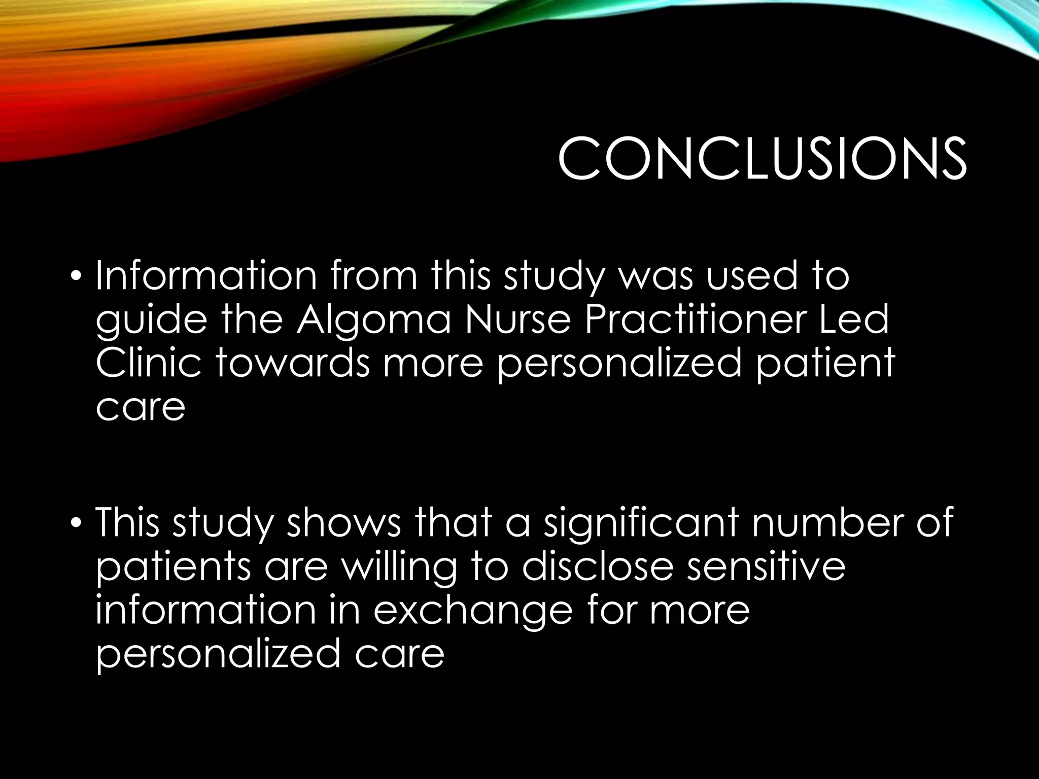 CONCLUSIONS
• Information from this study was used to
guide the Algoma Nurse Practitioner Led
Clinic towards more personalized patient
care
• This study shows that a significant number of
patients are willing to disclose sensitive
information in exchange for more
personalized care
 