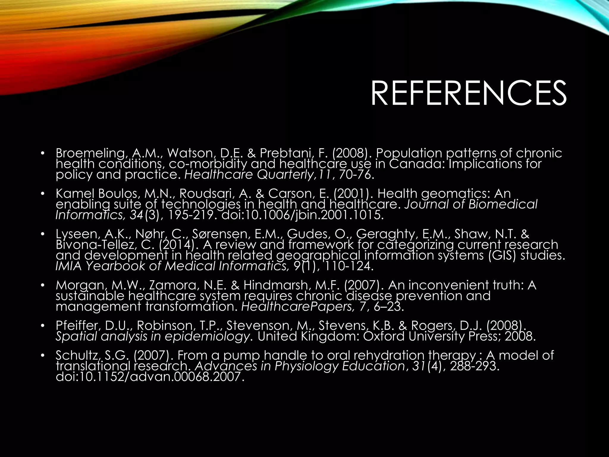 REFERENCES
• Broemeling, A.M., Watson, D.E. & Prebtani, F. (2008). Population patterns of chronic
health conditions, co-morbidity and healthcare use in Canada: Implications for
policy and practice. Healthcare Quarterly,11, 70-76.
• Kamel Boulos, M.N., Roudsari, A. & Carson, E. (2001). Health geomatics: An
enabling suite of technologies in health and healthcare. Journal of Biomedical
Informatics, 34(3), 195-219. doi:10.1006/jbin.2001.1015.
• Lyseen, A.K., Nøhr, C., Sørensen, E.M., Gudes, O., Geraghty, E.M., Shaw, N.T. &
Bivona-Tellez, C. (2014). A review and framework for categorizing current research
and development in health related geographical information systems (GIS) studies.
IMIA Yearbook of Medical Informatics, 9(1), 110-124.
• Morgan, M.W., Zamora, N.E. & Hindmarsh, M.F. (2007). An inconvenient truth: A
sustainable healthcare system requires chronic disease prevention and
management transformation. HealthcarePapers, 7, 6–23.
• Pfeiffer, D.U., Robinson, T.P., Stevenson, M., Stevens, K.B. & Rogers, D.J. (2008).
Spatial analysis in epidemiology. United Kingdom: Oxford University Press; 2008.
• Schultz, S.G. (2007). From a pump handle to oral rehydration therapy : A model of
translational research. Advances in Physiology Education, 31(4), 288-293.
doi:10.1152/advan.00068.2007.
 