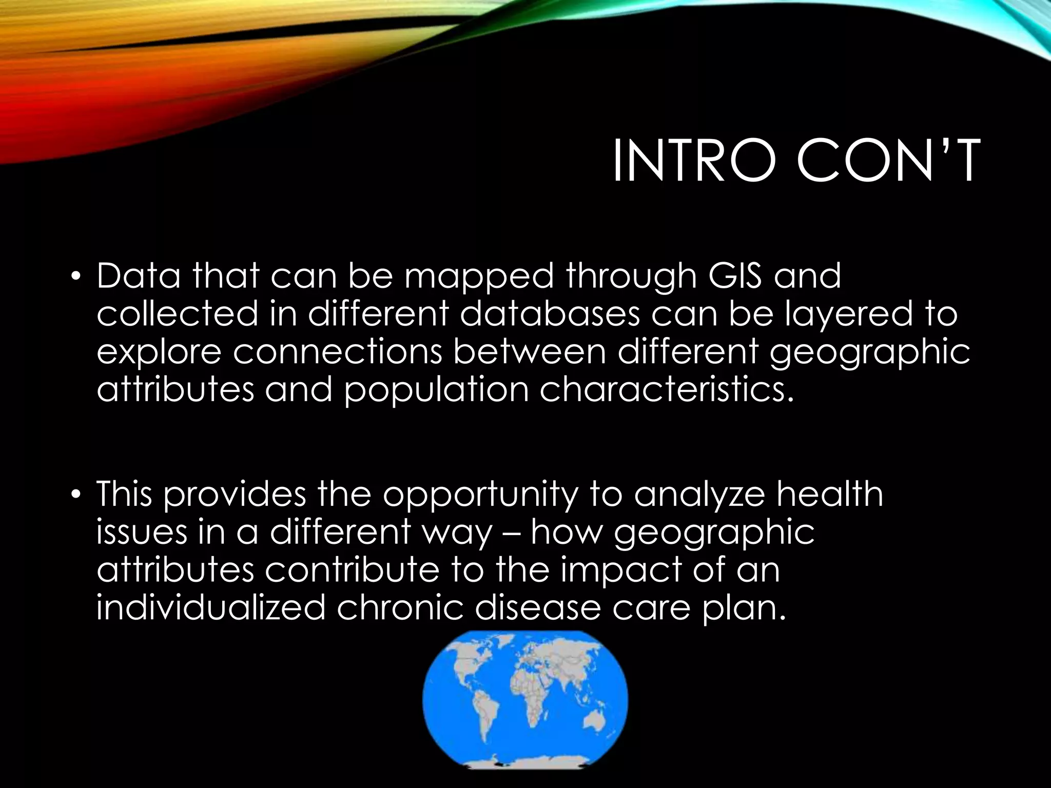 INTRO CON’T
• Data that can be mapped through GIS and
collected in different databases can be layered to
explore connections between different geographic
attributes and population characteristics.
• This provides the opportunity to analyze health
issues in a different way – how geographic
attributes contribute to the impact of an
individualized chronic disease care plan.
 
