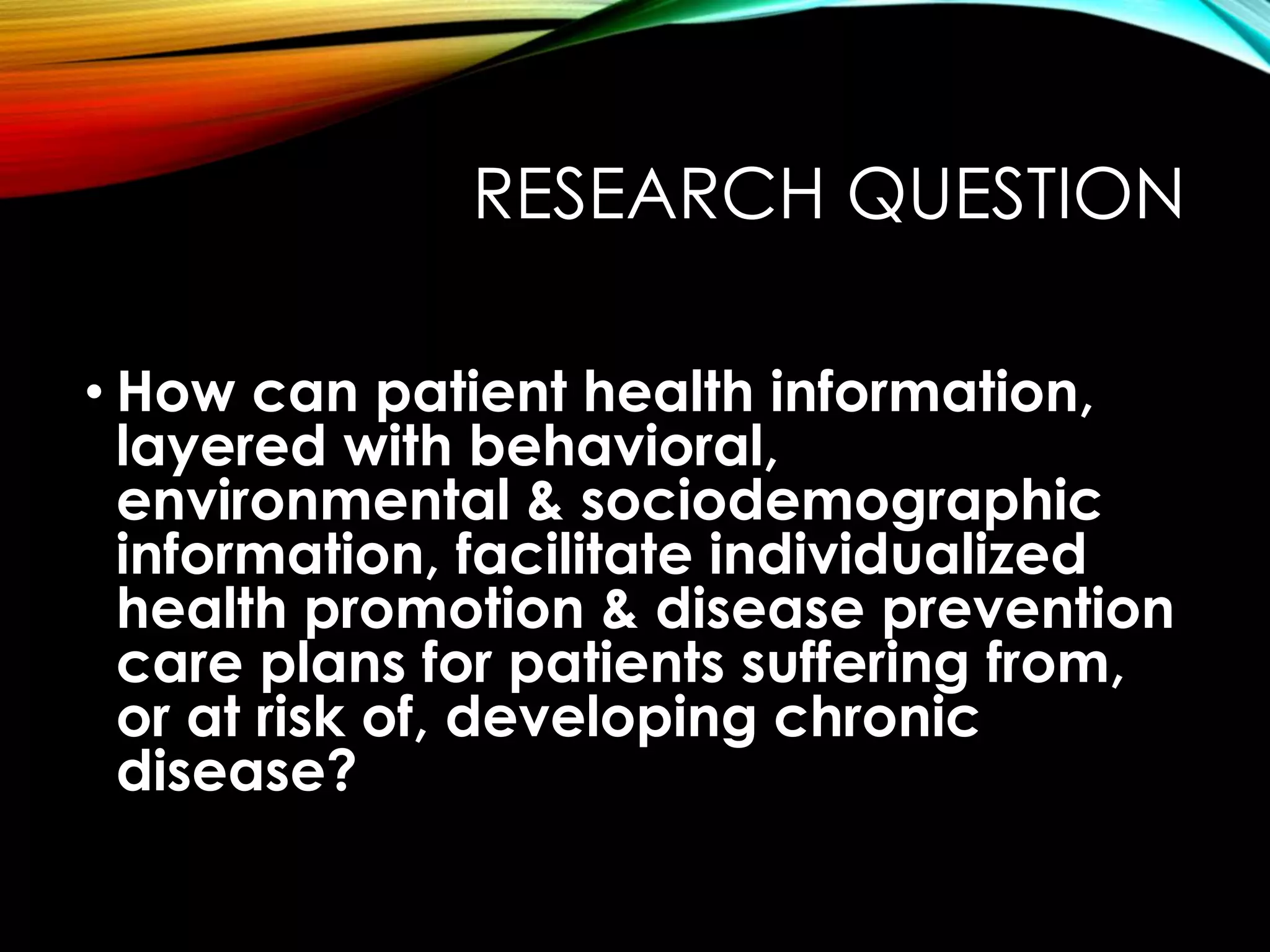 RESEARCH QUESTION
• How can patient health information,
layered with behavioral,
environmental & sociodemographic
information, facilitate individualized
health promotion & disease prevention
care plans for patients suffering from,
or at risk of, developing chronic
disease?
 