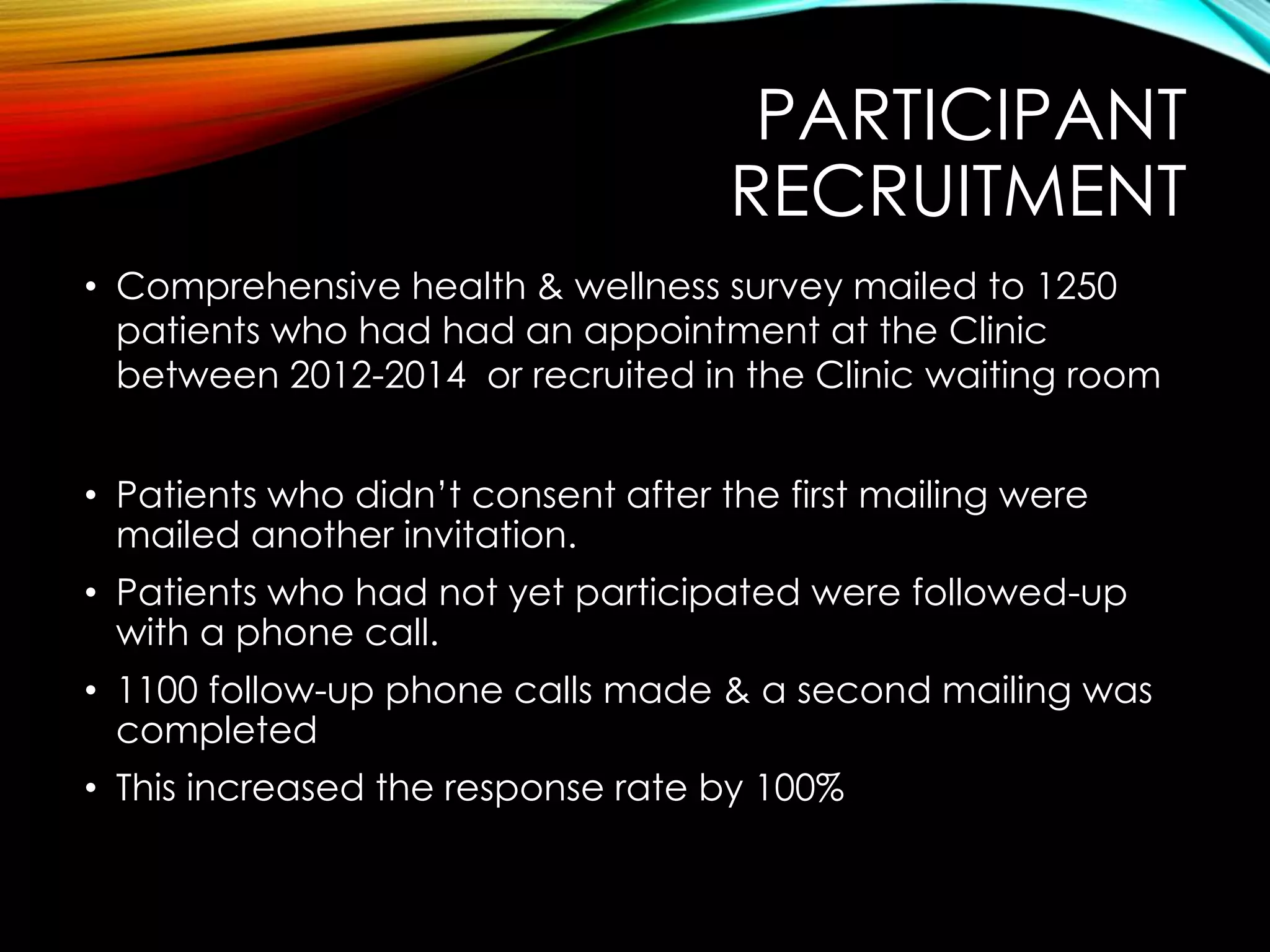 PARTICIPANT
RECRUITMENT
• Comprehensive health & wellness survey mailed to 1250
patients who had had an appointment at the Clinic
between 2012-2014 or recruited in the Clinic waiting room
• Patients who didn’t consent after the first mailing were
mailed another invitation.
• Patients who had not yet participated were followed-up
with a phone call.
• 1100 follow-up phone calls made & a second mailing was
completed
• This increased the response rate by 100%
 