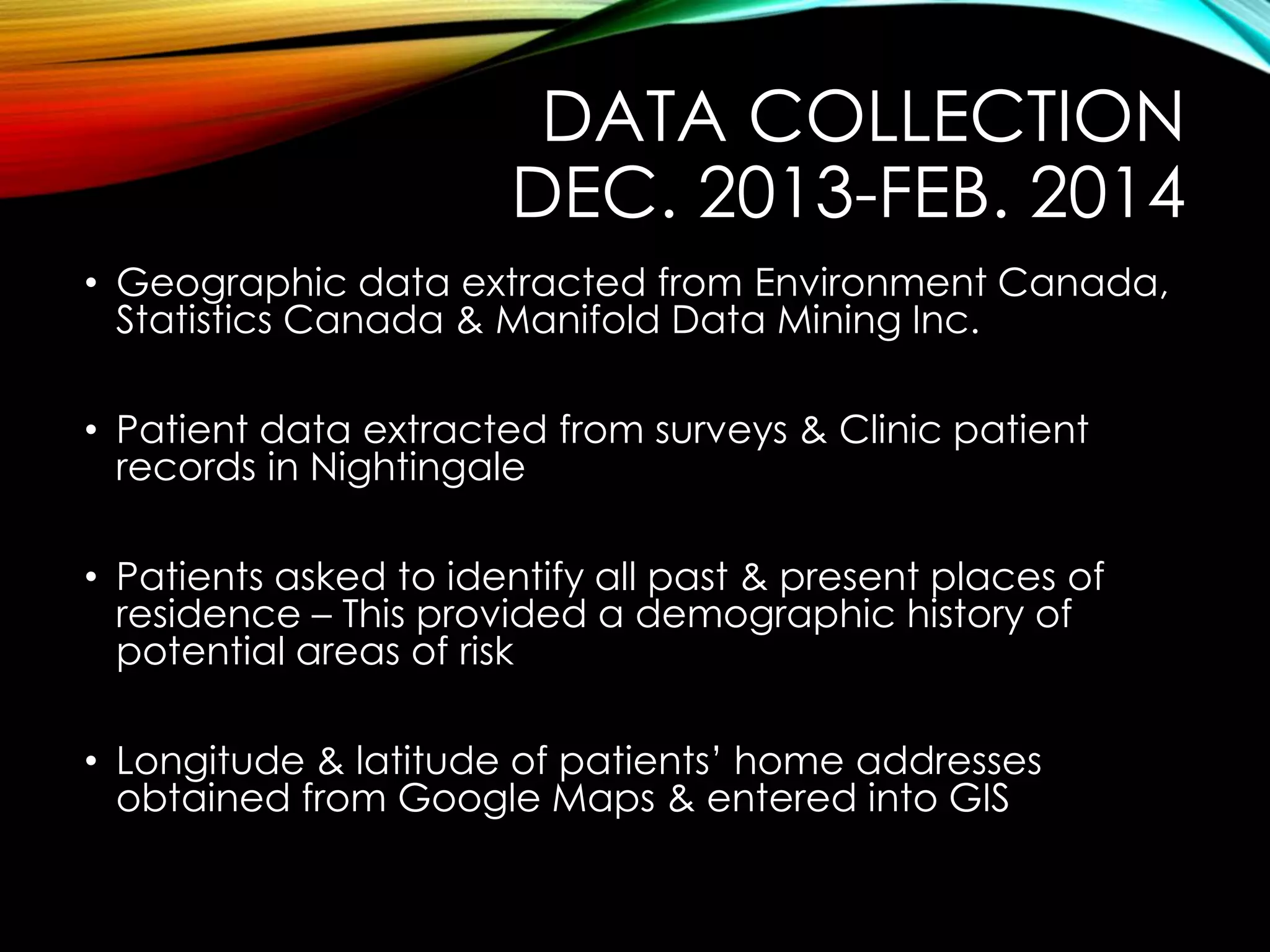 DATA COLLECTION
DEC. 2013-FEB. 2014
• Geographic data extracted from Environment Canada,
Statistics Canada & Manifold Data Mining Inc.
• Patient data extracted from surveys & Clinic patient
records in Nightingale
• Patients asked to identify all past & present places of
residence – This provided a demographic history of
potential areas of risk
• Longitude & latitude of patients’ home addresses
obtained from Google Maps & entered into GIS
 