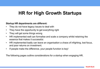 Heath	
  Buck	
  
HR for High Growth Startups
Startup HR departments are different:
•  They do not have legacy issues to deal with
•  They have the opportunity to get everything right
•  They will get some things wrong
•  HR implemented well can formalise and scale a company whilst retaining the
essence that makes it successful.
•  HR implemented badly can leave an organisation a chaos of infighting, lost focus,
and poor returns on investment.
•  If people make the difference, your people function is key!
The following pages outline considerations for a startup when engaging HR.
 