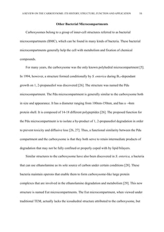 A REVIEW ON THE CARBOXYSOME: ITS HISTORY, STRUCTURE, FUNCTION AND APPLICATION 16
Other Bacterial Microcompartments
Carboxysomes belong to a group of inner-cell structures referred to as bacterial
microcompartments (BMC), which can be found in many kinds of bacteria. These bacterial
microcompartments generally help the cell with metabolism and fixation of chemical
compounds.
For many years, the carboxysome was the only known polyhedral microcompartment [5].
In 1994, however, a structure formed conditionally by S. enterica during B12-dependant
growth on 1, 2-propanediol was discovered [26]. The structure was named the Pdu
microcompartment. The Pdu microcompartment is generally similar to the carboxysome both
in size and appearance. It has a diameter ranging from 100nm-150nm, and has a ~4nm
protein shell. It is composed of 14-18 different polypeptides [26]. The proposed function for
the Pdu microcompartment is to isolate a by-product of 1, 2-propanediol degradation in order
to prevent toxicity and diffusive loss [26, 27]. Thus, a functional similarity between the Pdu
compartment and the carboxysome is that they both serve to retain intermediate products of
degradation that may not be fully confined or properly coped with by lipid bilayers.
Similar structures to the carboxysome have also been discovered in S. enterica, a bacteria
that can use ethanolamine as its sole source of carbon under certain conditions [28]. These
bacteria maintain operons that enable them to form carboxysome-like large protein
complexes that are involved in the ethanolamine degradation and metabolism [29]. This new
structure is named Eut microcompartments. The Eut microcompartment, when viewed under
traditional TEM, actually lacks the icosahedral structure attributed to the carboxysome, but
 