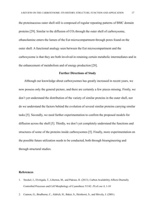 A REVIEW ON THE CARBOXYSOME: ITS HISTORY, STRUCTURE, FUNCTION AND APPLICATION 17
the proteinaceous outer shell still is composed of regular repeating patterns of BMC domain
proteins [29]. Similar to the diffusion of CO2 through the outer shell of carboxysome,
ethanolamine enters the lumen of the Eut microcompartment through pores found on the
outer shell. A functional analogy seen between the Eut microcompartment and the
carboxysome is that they are both involved in retaining certain metabolic intermediates and in
the enhancement of metabolism and of energy production [28].
Further Directions of Study
Although our knowledge about carboxysomes has greatly increased in recent years, we
now possess only the general picture, and there are certainly a few pieces missing. Firstly, we
don’t yet understand the distribution of the variety of similar proteins in the outer shell, nor
do we understand the factors behind the evolution of several similar proteins carrying similar
tasks [5]. Secondly, we need further experimentation to confirm the proposed models for
diffusion across the shell [5]. Thirdly, we don’t yet completely understand the functions and
structures of some of the proteins inside carboxysomes [5]. Finally, more experimentation on
the possible future utilization needs to be conducted, both through bioengineering and
through structural studies.
References
1. Stockel, J., Elvitigala, T., Liberton, M., and Pakrasi, H. (2013). Carbon Availability Affects Diurnally
Controlled Processes and Cell Morphology of Cyanothece 51142. PLoS one 8, 1-10
2. Cannon, G., Bradburne, C., Aldrich, H., Baker, S., Heinhorst, S., and Shively, J. (2001).
 