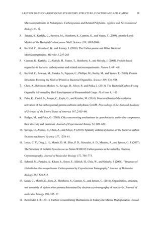 A REVIEW ON THE CARBOXYSOME: ITS HISTORY, STRUCTURE, FUNCTION AND APPLICATION 18
Microcompartments in Prokaryotes: Carboxysomes and Related Polyhedra. Applied and Environmental
Biology 67, 12.
3. Tanaka, S., Kerfeld, C., Sawaya, M., Heinhorst, S., Cannon, G., and Yeates, T. (2008). Atomic-Level
Models of the Bacterial Carboxysome Shell. Science 319, 1083-1086.
4. Kerfeld, C., Greenleaf, W., and Kinney, J. (2010). The Carboxysome and Other Bacterial
Microcompartments. Microbe 5, 257-263
5. Cannon, G., Kerfeld, C., Aldrich, H., Yeates, T., Heinhorst, S., and Shively, J. (2001). Protein-based
organelles in bacteria: carboxysomes and related microcompartments. Nature 6, 681-691.
6. Kerfeld, C., Sawaya, M., Tanaka, S., Nguyen, C., Phillips, M., Beeby, M., and Yeates, T. (2005). Protein
Structures Forming the Shell of Primitive Bacterial Organelles. Science 309, 936–938.
7. Chen, A., Robinson-Mosher, A., Savage, D., Silver, P., and Polka, J. (2013). The Bacterial Carbon-Fixing
Organelle Is Formed by Shell Envelopment of Preassembled Cargo. PLoS one 8, 1-13
8. Peña, K., Castel, S., Araujo, C., Espie, G., and Kimber, M. (2010). Structural basis of the oxidative
activation of the carboxysomal gamma-carbonic anhydrase, CcmM. Proceedings of the National Academy
of Sciences of the United States of America 107, 2455–60.
9. Badger, M., and Price, G. (2003). CO2 concentrating mechanisms in cyanobacteria: molecular components,
their diversity and evolution. Journal of Experimental Botany 54, 609–622.
10. Savage, D., Afonso, B., Chen, A., and Silver, P. (2010). Spatially ordered dynamics of the bacterial carbon
fixation machinery. Science 327, 1258–61.
11. Iancu, C. V., Ding, J. H., Morris, D. M., Dias, P. D., Gonzales, A. D., Martino, A., and Jensen, G. J. (2007).
The Structure of Isolated Synechococcus Strain WH8102 Carboxysomes as Revealed by Electron
Cryotomography. Journal of Molecular Biology 372, 764–773.
12. Schmid, M., Paredes, A., Khant, h., Soyer, F., Aldrich, H., Chiu, W., and Shively, J. (2006). "Structure of
Halothiobacillus neapolitanus Carboxysomes by Cryo-electron Tomography." Journal of Molecular
Biology 364, 526-535.
13. Iancu, C., Morris, D., Dou, Z., Heinhorst, S., Cannon, G., and Jensen, G. (2010). Organization, structure,
and assembly of alpha-carboxysomes determined by electron cryotomography of intact cells. Journal of
molecular biology 396, 105–17
14. Reinfelder, J. R. (2011). Carbon Concentrating Mechanisms in Eukaryotic Marine Phytoplankton. Annual
 