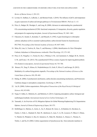 A REVIEW ON THE CARBOXYSOME: ITS HISTORY, STRUCTURE, FUNCTION AND APPLICATION 19
Review of Marine Science 3, 291-315.
15. Levitan, O., Sudhaus, S., LaRoche, J., and Berman-Frank, I. (2010). The influence of pCO2 and temperature
on gene expression of carbon and nitrogen pathways in Trichodesmium IMS101. PloS one 5, 1-11
16. Price, G., Badger, M., Woodger, F., and Long, B. (2008). Advances in understanding the cyanobacterial
CO2-concentrating-mechanism (CCM): functional components, Ci transporters, diversity, genetic regulation
and prospects for engineering into plants. Journal of Experimental Botany 59, 1441–1461.
17. Fukuzawa, H., Suzuki, E., Komukai, Y., and Miyachi, S. (1992). A gene homologous to chloroplast
carbonic anhydrase (icfA) is essential to photosynthetic carbon dioxide fixation by Synechococcus
PCC7942. Proceedings of the National Academy of Sciences 89, 4437–4441.
18. Mitra, M., Lato, S., Ynalvez, R., Xiao, Y., and Moroney, J. (2004). Identification of a New Chloroplast
Carbonic Anhydrase in Chlamydomonas reinhardtii. Plant Physiology 135, 173–182.
19. Price, G. D., Pengelly, J. J., Forster, B., Du, J., Whitney, S. M., von Caemmerer, S., Badger, M. R., Howitt,
S. M., and Evans, J. R. (2013). The cyanobacterial CCM as a source of genes for improving photosynthetic
CO2 fixation in crop species. Journal of experimental botany 64, 753–768.
20. Bonacci, W., Teng, P., Afonso, B., Niederholtmeyer, H., Grob, P., Silver, P., and Savage, D. (2012).
Modularity of a carbon-fixing protein organelle. Proceedings of the National Academy of Sciences of the
United States of America 109, 478–483.
21. Riding, R. (2006). Cyanobacterial calcification, carbon dioxide concentrating mechanisms, and Proterozoic
Cambrian changes in atmospheric composition. Geobiology 4, 299-316.
22. Lal, R. (2008). Carbon sequestration. Philosophical Transactions of the Royal Society B: Biological
Sciences 363, 815-830.
23. Nogia, P., Sidhu, G., Mehrotra, R., and Mehrotra, S. (2013). Capturing atmospheric carbon: biological and
nonbiological methods. International Journal of Low-Carbon Technologies, 1-9
24. Yamasaki, A. An Overview of CO2 Mitigation Options for Global Warming-Emphasizing CO2 Sequestration
Options. Journal of Chemical Engineering of Japan, 361-375.
25. Heffelfinger, G., Martino, A., Gorin, A., Xu, Y., Rintoul, M., Geist, A., Al-Hashimi, H., Davidson, G.,
Faulon, J., Frink, L., Haaland, D., Hart, W., Jakobsson, E., Lane, T., Li, M., Locascio, P., Olken, F., Olman,
V., Palenik, B., Plimpton, S., Roe, D., Samatova, N., Shah, M., Shoshoni, A., Strauss, C., Thomas, E.,
Timlin, J., and Xu, D. (2002). Carbon sequestration in Synechococcus Sp.: from molecular machines to
 