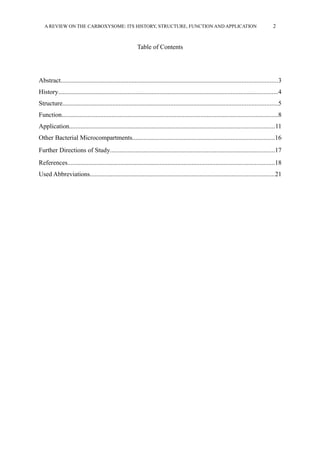 A REVIEW ON THE CARBOXYSOME: ITS HISTORY, STRUCTURE, FUNCTION AND APPLICATION 2
Table of Contents
Abstract......................................................................................................................................3
History........................................................................................................................................4
Structure.....................................................................................................................................5
Function......................................................................................................................................8
Application...............................................................................................................................11
Other Bacterial Microcompartments........................................................................................16
Further Directions of Study......................................................................................................17
References................................................................................................................................18
Used Abbreviations..................................................................................................................21
 