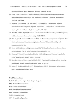 A REVIEW ON THE CARBOXYSOME: ITS HISTORY, STRUCTURE, FUNCTION AND APPLICATION 20
hierarchical modeling. Omics : A Journal of Integrative Biology  6, 305–330.
26. Cheng, S., Liu, Y., Crowley, C., Yeates, T., and Bobik, T. (2008). Bacterial microcompartments: their
properties and paradoxes. BioEssays : News and Reviews in Molecular, Cellular and Developmental 
Biology 30, 1084–1095.
27. Havemann, G. D., Sampson, E. M., and Bobik, T. A. (2002). PduA is a shell protein of polyhedral
organelles involved in coenzyme B12-dependent degradation of 1, 2-propanediol in Salmonella enterica
serovar typhimurium LT2. Journal of bacteriology 184, 1253–1261.
28. Penrod, J., and Roth, J. (2006). Conserving a Volatile Metabolite: a Role for Carboxysome-Like Organelles
in Salmonella enterica. Journal of Bacteriology 188, 2865-2874.
29. Held, M., Quin, M., and Schmidt-Dannert, C. (2013). Eut Bacterial Microcompartments: Insights into Their
Function, Structure, and Bioengineering Applications. Journal of Molecular Microbiology and
Biotechnology 23, 308-320.
30. Bustin, E. (2013). Cloning and Expression of the cbbO (0910) Gene from Halothiobacillus neapolitanus
and Its Potential to Code for RuBisCO Activase. Honors Theses 156, 1-35
31. Cameron, J., Wilson, S., Bernstein, S., and Kerfeld, C. (2013). Biogenesis of a Bacterial Organelle: The
Carboxysome Assembly Pathway. Cell 155, 1131-1140.
32. Zarzycki, J., Axen, S., Kinney, J., and Kerfeld, C. (2013). Cyanobacterial-based approaches to improving
photosynthesis in plants. Journal of Experimental Botany 64, 787-798.
33. Raines, C., Lloyd, J., and Dyer, T. (1997). Molecular biology of the C3 photosynthetic carbon reduction
cycle. Photosynthesis Research 27, 1-14.
Used Abbreviations:
RuBisCO - Ribulose-1, 5-bisphosphate carboxylase/oxygenase
BMC - Bacterial Microcompartment
ECT - Electron Cryotomography
CCM - Carbon Concentrating Mechanism
RuBP - Ribulose-1, 5-bisphosphate
3-PGA - 3-phosphoglycerate
G3P - Glyceraldehyde 3-phosphate
 