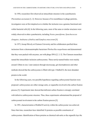 A REVIEW ON THE CARBOXYSOME: ITS HISTORY, STRUCTURE, FUNCTION AND APPLICATION 4
In 1956, researchers first observed an intracellular structure in the cyanobacteria
Phormidium uncinatum [1, 2]. However, because of its resemblance to phage particles,
investigators were at first skeptical as to whether the inclusion was a genuine functional unit
within bacterial cells [4]. In the following years, more of the same or similar structures were
widely observed in other cyanobacteria, including Nostoc punctiforme, Synechococcus
elongates, Anabaena cylindrica and Symploca muscorum [5].
In 1973, Jessup Shively at Clemson University and his collaborators purified these
inclusions from a chemoautotrophic bacterium-Thiobacillus neapolitanus-and demonstrated
that they were packed with enzymes, not with phage DNA [2, 3, 5]. The Clemson researchers
named the intracellular inclusion carboxysomes. These newly-named bodies were mainly
around 120nm in size. Later analysis through microscopy, gel electrophoresis and other
methods showed that the carboxysome is filled with type 1 RuBisCO, the most abundant
protein in the world.
In the following years, two possible hypotheses regarding carboxysomal function were
proposed: carboxysomes are either storage units, or organelles involved in the carbon fixation
process [5]. Experiments later showed that deficient carbon fixation is strongly correlated
with defective carboxysome structure. Thus, these experiments substantiated the proposal of
carboxysomal involvement in the carbon fixation process [5].
In 1991, characterization of RuBisCO activity within the carboxysome was achieved.
Since that time, researchers have identified 16 proteins as possible constituents of
carboxysomes. Identification of these proteins as chemical sub-units os the organelle lays the
 