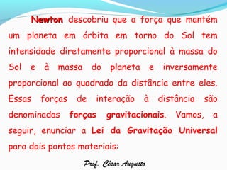 NewtonNewton descobriu que a força que mantém
um planeta em órbita em torno do Sol tem
intensidade diretamente proporcional à massa do
Sol e à massa do planeta e inversamente
proporcional ao quadrado da distância entre eles.
Essas forças de interação à distância são
denominadas forças gravitacionais. Vamos, a
seguir, enunciar a Lei da Gravitação Universal
para dois pontos materiais:
Prof. César AugustoProf. César Augusto
 