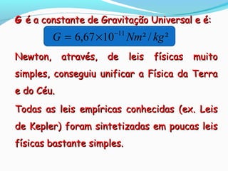 ²/²1067,6 11
kgNmG −
×=
GG é a constante de Gravitação Universal e é:é a constante de Gravitação Universal e é:
Newton, através, de leis físicas muitoNewton, através, de leis físicas muito
simples, conseguiu unificar a Física da Terrasimples, conseguiu unificar a Física da Terra
e do Céu.e do Céu.
Todas as leis empíricas conhecidas (ex. LeisTodas as leis empíricas conhecidas (ex. Leis
de Kepler) foram sintetizadas em poucas leisde Kepler) foram sintetizadas em poucas leis
físicas bastante simples.físicas bastante simples.
 