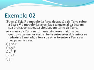 Exemplo 02
(Pucmg) Seja F o módulo da força de atração da Terra sobre
a Lua e V o módulo da velocidade tangencial da Lua em
sua órbita, considerada circular, em torno da Terra.
Se a massa da Terra se tornasse três vezes maior, a Lua
quatro vezes menor e a distância entre estes dois astros se
reduzisse à metade, a força de atração entre a Terra e a
Lua passaria a ser:
a) 3/16 F
b) 1,5 F
c) 2/3 F
d) 12 F
e) 3F
 