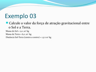 Exemplo 03
Calcule o valor da força de atração gravitacional entre
o Sol e a Terra.
Massa do Sol = 2,0 .1030
kg
Massa da Terra = 6,0 .1024
kg
Distância Sol-Terra (centro a centro) = 1,5 x 1011
kg
 