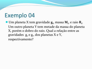 Exemplo 04
Um planeta X tem gravidade gX, massa MX, e raio RX.
Um outro planeta Y tem metade da massa do planeta
X, porém o dobro do raio. Qual a relação entre as
gravidades gX e gY, dos planetas X e Y,
respectivamente?
 