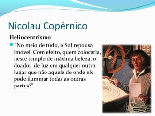 Nicolau Copérnico
Heliocentrismo
“No meio de tudo, o Sol repousa
imóvel. Com efeito, quem colocaria,
neste templo de máxima beleza, o
doador de luz em qualquer outro
lugar que não aquele de onde ele
pode iluminar todas as outras
partes?”
 