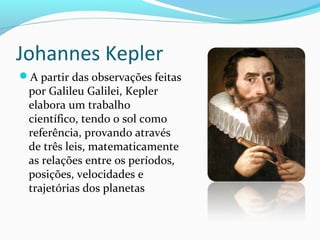Johannes Kepler
A partir das observações feitas
por Galileu Galilei, Kepler
elabora um trabalho
científico, tendo o sol como
referência, provando através
de três leis, matematicamente
as relações entre os períodos,
posições, velocidades e
trajetórias dos planetas
 