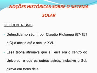 NOÇÕES HISTÓRICAS SOBRE O SISTEMA
SOLAR
GEOCENTRISMO:
- Defendida no séc. II por Claudio Ptolomeu (87-151
d.C) e aceita até o século XVI.
- Essa teoria afirmava que a Terra era o centro do
Universo, e que os outros astros, inclusive o Sol,
girava em torno dela.
 