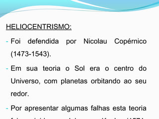 HELIOCENTRISMO:
- Foi defendida por Nicolau Copérnico
(1473-1543).
- Em sua teoria o Sol era o centro do
Universo, com planetas orbitando ao seu
redor.
- Por apresentar algumas falhas esta teoria
 