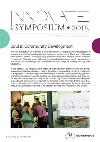 Innovate Symposium 2015 offered a unique opportunity to explore a new theoretical and
practical approach to social action and community development. The event challenged
participants to re-think, re-imagine, re-quip and re-centre what it means to work with and
in community. This was achieved through exploring the discourse of “soul” – a perspective
that allows us to challenge and re-evaluate orthodox ways of thinking, working and
advocating.
In this context, soul reflects on the notion of finding balance between doing and being,
recognising that without the being – that is the ability to be grounded, mindful and reflective
of the process – social change and transformation is limited. In our fast-moving, dynamic
and technologically driven world, soul disrupts the mythological perceptions that drive our
society and that are ingrained deep in our culture today. Traditional ways of working and
responding to community development are hindered in the emphasis that is placed on
action to the diminution of reflection, the outcome rather than regard for the process, and
a focus on externalities, with little to no attention given to inner awareness and the self.
Written by Melissa Close, Volunteering Queensland
Volunteering Qld© Volunteering Queensland Inc 2015
 