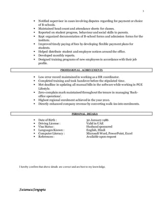 3
 Notified supervisor in cases involving disputes regarding fee payment or choice
of B-schools.
 Maintained head count and attendance sheets for classes.
 Reported on student progress, behaviour and social skills to parents.
 Kept organized documentation of B-school forms and admission forms for the
institute.
 Improved timely paying of fees by developing flexible payment plans for
students.
 Helped distribute student and employee notices around the office.
 Developed monthly reports.
 Designed training programs of new employees in accordance with their job
profile.
PROFESSIONAL ACHIEVEMENTS
 Low error record maintained in working as a HR coordinator.
 Completed training and took handover before the stipulated time.
 Met deadline in updating all manual bills in the software while working in PGE
Lifestyle.
 Zero-complain mark maintained throughout the tenure in managing ‘Back-
office operations’.
 Highest regional enrolment achieved in the year 2010.
 Directly enhanced company revenue by converting walk-ins into enrolments.
PERSONAL DETAILS
 Date of Birth : 30 January 1986
 Driving License : Valid in UAE
 Visa Status : Husband sponsored
 Languages Known : English, Hindi
 Computer Literacy : Microsoft Word, PowerPoint, Excel
 References : Available upon request
I hereby confirm that above details are correct and are best to my knowledge.
SutanucaSengupta
 