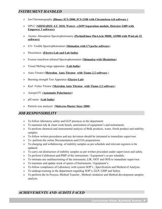 Curriculum Vitae: Karthick Kumar. P
INSTRUMENT HANDLED
 Ion Chromatography (Dionex ICS-2000, ICS-2100 with Chromeleon 6.8 software )
 HPLC (SHIMADZU-LC 2010, Waters –e2695 Separation module, Detector-2489 with
Empower 3 software)
 Atomic Absorption Spectrophotometry (PerkinElmer PinAAcle 900H, AS900 with WinLab 32
software)
 UV- Visible Spectrophotometer (Shimadzu with UVporbe software).
 Dissolution (Electro Lab and Lab India)
 Fourier transform infrared Spectrophotometer (Shimadzu with IRsolution).
 Visual Melting range apparatus. (Lab India)
 Auto-Titrator (Metrohm Auto Titrator with Tiamo 2.2 software )
 Bursting strength Test Apparatus (Electro Lab)
 Karl Fisher Titrator (Metrohm Auto Titrator with Tiamo 2.2 software)
 Autopol IV (Automatic Polarimeter)
 pH meter (Lab India)
 Particle size analyzer (Malvern-Master Sizer 2000)
JOB RESPONSIBILITY
 To follow laboratory safety and GLP practices in the department.
 To maintain tidy & clean work bench, sanitization of equipment’s and instruments.
 To perform chemical and instrumental analysis of Bulk products, water, finish product and stability
samples.
 To follow written procedures and any deviation should be intimated to immediate supervisor.
 To perform the online Documentation and COA preparations.
 To charging and withdrawing of stability samples as per schedule and relevant registers to be
updated.
 To carry out destruction of stability samples as per written procedure under supervision and safety.
 To perform Calibration and PMP of the instruments / Equipment’s as per schedule.
 To intimate any malfunctioning of the instrument, LIR, OOT and OOS to immediate supervisor.
 To maintain and update stock of spares of Instruments / Equipment’s.
 To follow compliance of Laboratory with system SOP’s , Specification and Method of Analysis.
 To undergo training in the department regarding SOP’s, GLP, GMP and Safety.
 To perform the In Process, Method Transfer , Method validation and Method development samples
analysis.
ACHIEVEMENTS AND AUDITS FACED
 