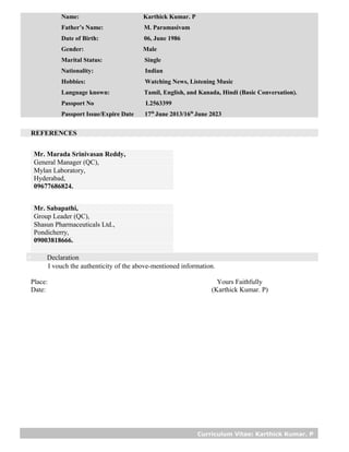 Curriculum Vitae: Karthick Kumar. P
Name: Karthick Kumar. P
Father’s Name: M. Paramasivam
Date of Birth: 06, June 1986
Gender: Male
Marital Status: Single
Nationality: Indian
Hobbies: Watching News, Listening Music
Language known: Tamil, English, and Kanada, Hindi (Basic Conversation).
Passport No L2563399
Passport Issue/Expire Date 17th
June 2013/16th
June 2023
REFERENCES
Mr. Marada Srinivasan Reddy,
General Manager (QC),
Mylan Laboratory,
Hyderabad,
09677686824.
Mr. Sabapathi,
Group Leader (QC),
Shasun Pharmaceuticals Ltd.,
Pondicherry,
09003818666.
 Declaration
I vouch the authenticity of the above-mentioned information.
Place: Yours Faithfully
Date: (Karthick Kumar. P)
 