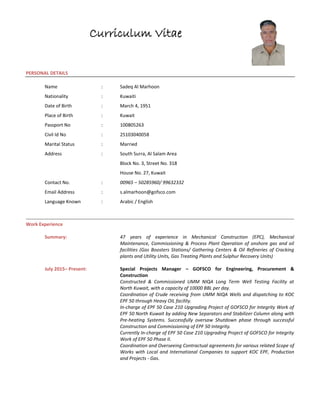 Curriculum Vitae
PERSONAL DETAILS
Name : Sadeq Al Marhoon
Nationality : Kuwaiti
Date of Birth : March 4, 1951
Place of Birth : Kuwait
Passport No : 100805263
Civil Id No : 25103040058
Marital Status : Married
Address : South Surra, Al Salam Area
Block No. 3, Street No. 318
House No. 27, Kuwait
Contact No. : 00965 – 50285960/ 99632332
Email Address : s.almarhoon@gofsco.com
Language Known : Arabic / English
Work Experience
Summary: 47 years of experience in Mechanical Construction (EPC), Mechanical
Maintenance, Commissioning & Process Plant Operation of onshore gas and oil
facilities (Gas Boosters Stations/ Gathering Centers & Oil Refineries of Cracking
plants and Utility Units, Gas Treating Plants and Sulphur Recovery Units)
July 2015– Present: Special Projects Manager – GOFSCO for Engineering, Procurement &
Construction
Constructed & Commissioned UMM NIQA Long Term Well Testing Facility at
North Kuwait, with a capacity of 10000 BBL per day.
Coordination of Crude receiving from UMM NIQA Wells and dispatching to KOC
EPF 50 through Heavy OIL facility.
In-charge of EPF 50 Case 210 Upgrading Project of GOFSCO for Integrity Work of
EPF 50 North Kuwait by adding New Separators and Stabilizer Column along with
Pre-heating Systems. Successfully oversaw Shutdown phase through successful
Construction and Commissioning of EPF 50 Integrity.
Currently In-charge of EPF 50 Case 210 Upgrading Project of GOFSCO for Integrity
Work of EPF 50 Phase II.
Coordination and Overseeing Contractual agreements for various related Scope of
Works with Local and International Companies to support KOC EPF, Production
and Projects - Gas.
 