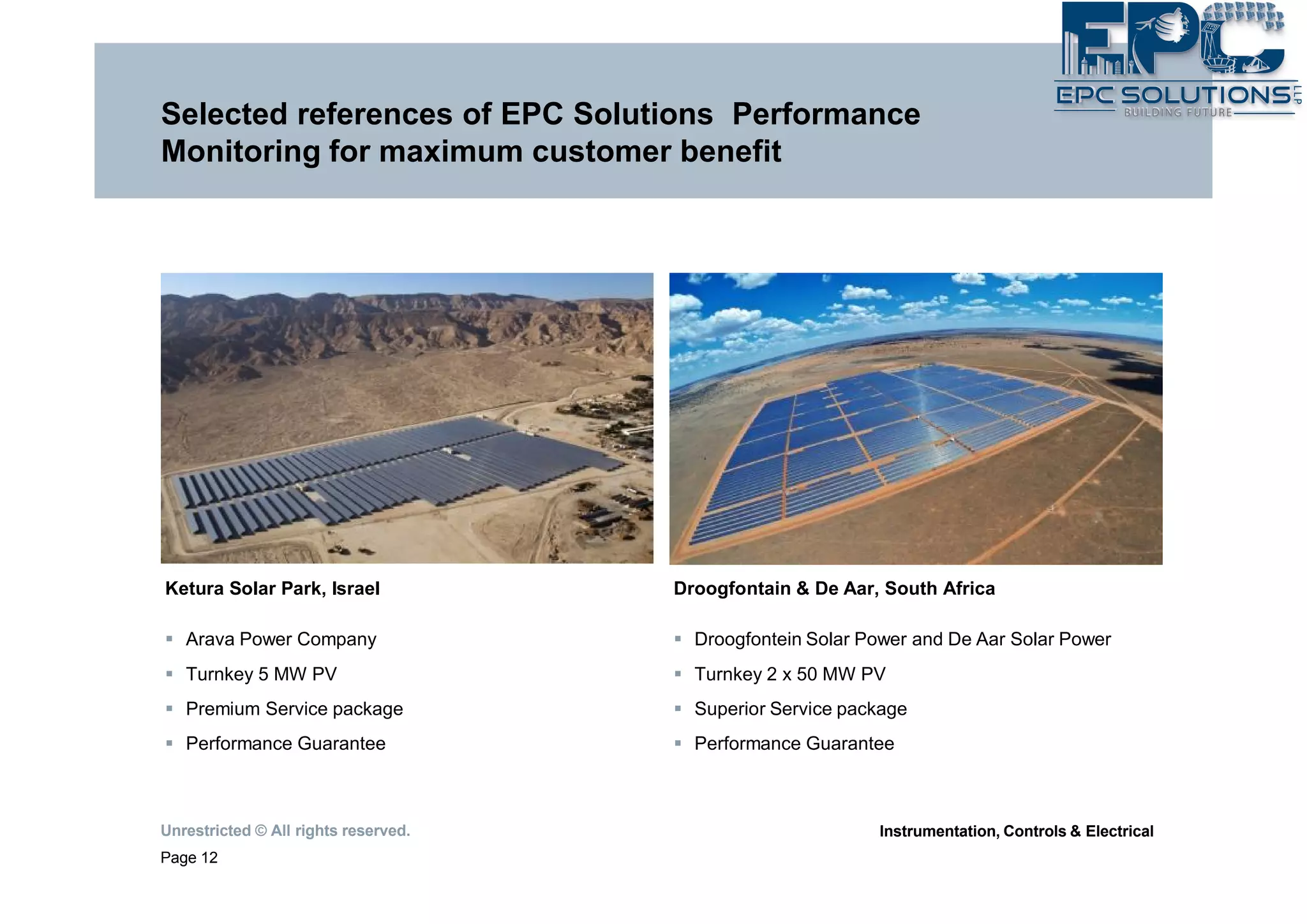 Unrestricted © All rights reserved.
Page 12
Instrumentation, Controls & Electrical
Selected references of EPC Solutions Performance
Monitoring for maximum customer benefit
Ketura Solar Park, Israel
§ Arava Power Company
§ Turnkey 5 MW PV
§ Premium Service package
§ Performance Guarantee
Droogfontain & De Aar, South Africa
§ Droogfontein Solar Power and De Aar Solar Power
§ Turnkey 2 x 50 MW PV
§ Superior Service package
§ Performance Guarantee
 