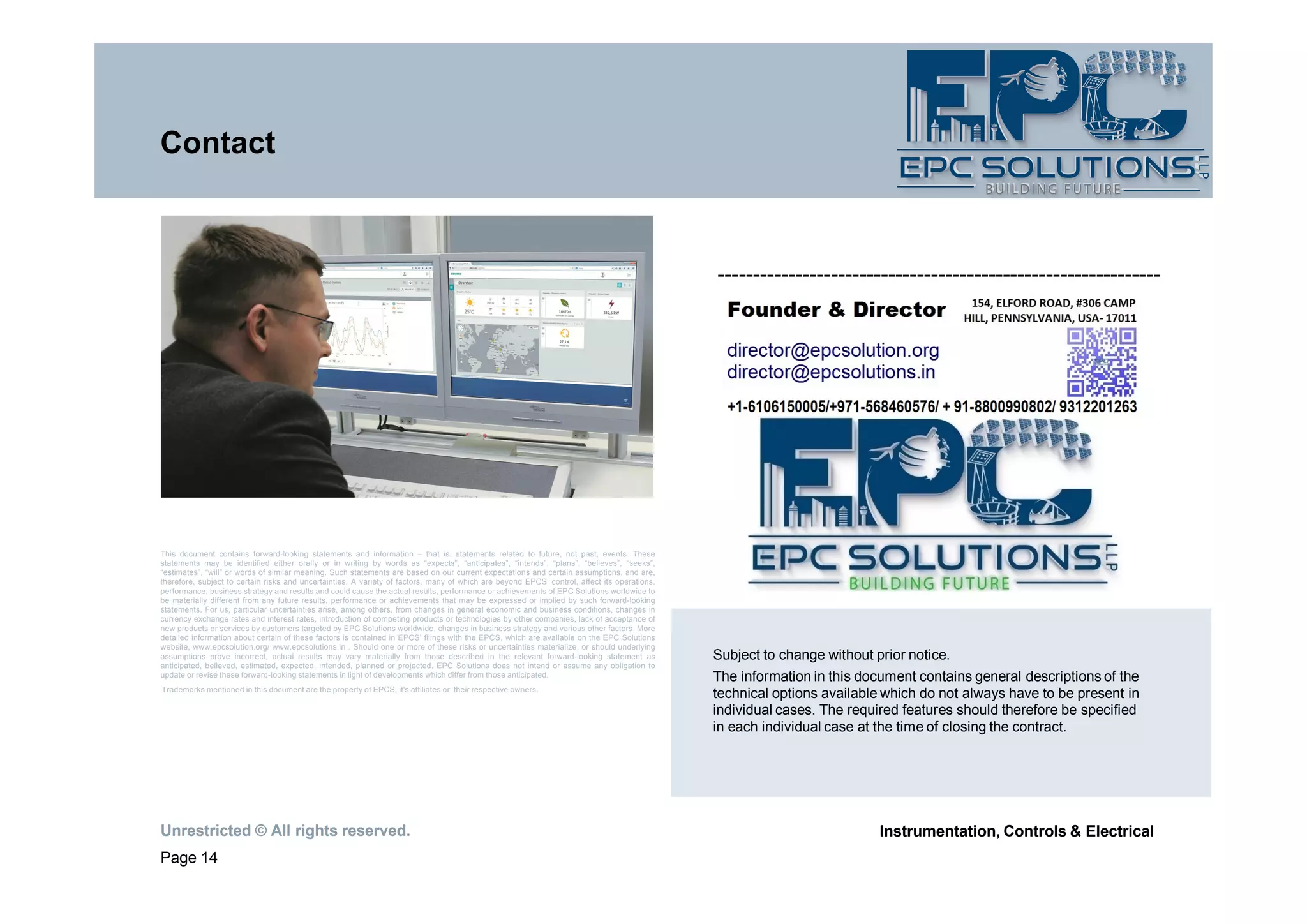 Unrestricted © All rights reserved.
Page 14
Instrumentation, Controls & Electrical
Contact
This document contains forward-looking statements and information – that is, statements related to future, not past, events. These
statements may be identified either orally or in writing by words as “expects”, “anticipates”, “intends”, “plans”, “believes”, “seeks”,
“estimates”, “will” or words of similar meaning. Such statements are based on our current expectations and certain assumptions, and are,
therefore, subject to certain risks and uncertainties. A variety of factors, many of which are beyond EPCS’ control, affect its operations,
performance, business strategy and results and could cause the actual results, performance or achievements of EPC Solutions worldwide to
be materially different from any future results, performance or achievements that may be expressed or implied by such forward-looking
statements. For us, particular uncertainties arise, among others, from changes in general economic and business conditions, changes in
currency exchange rates and interest rates, introduction of competing products or technologies by other companies, lack of acceptance of
new products or services by customers targeted by EPC Solutions worldwide, changes in business strategy and various other factors. More
detailed information about certain of these factors is contained in EPCS’ filings with the EPCS, which are available on the EPC Solutions
website, www.epcsolution.org/ www.epcsolutions.in . Should one or more of these risks or uncertainties materialize, or should underlying
assumptions prove incorrect, actual results may vary materially from those described in the relevant forward-looking statement as
anticipated, believed, estimated, expected, intended, planned or projected. EPC Solutions does not intend or assume any obligation to
update or revise these forward-looking statements in light of developments which differ from those anticipated.
Trademarks mentioned in this document are the property of EPCS, it's affiliates or their respective owners.
--------------------------------------------------------------
Subject to change without prior notice.
The information in this document contains general descriptions of the
technical options available which do not always have to be present in
individual cases. The required features should therefore be specified
in each individual case at the time of closing the contract.
 
