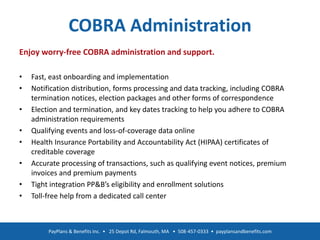 COBRA Administration
Enjoy worry-free COBRA administration and support.
• Fast, east onboarding and implementation
• Notification distribution, forms processing and data tracking, including COBRA
termination notices, election packages and other forms of correspondence
• Election and termination, and key dates tracking to help you adhere to COBRA
administration requirements
• Qualifying events and loss-of-coverage data online
• Health Insurance Portability and Accountability Act (HIPAA) certificates of
creditable coverage
• Accurate processing of transactions, such as qualifying event notices, premium
invoices and premium payments
• Tight integration PP&B’s eligibility and enrollment solutions
• Toll-free help from a dedicated call center
PayPlans & Benefits Inc. • 25 Depot Rd, Falmouth, MA • 508-457-0333 • payplansandbenefits.com
 