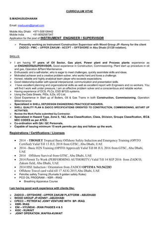 CURRICULUM VITAE
S.MADHUSUDHANAN
Email: maduusin@gmail.com
Mobile Abu Dhabi: +971-508108442
Mobile India : +91-9092587347
Application for the post of INSTRUMENT ENGINEER / SUPERVISOR
 Presently working as Instrument Construction Supervisor with Wood Group JP- Kenny for the client
ZADCO - PMC – UPPER ZAKUM - ACCPT – OFFSHORE in Abu Dhabi (31/29 rotation).
SKILLS:
 I am having 17 years of Oil Sector, Gas plant, Power plant and Process plants experience as
an ENGINEER&SUPERVISOR, Good experience in Construction, Commissioning, Plant start up procedure in oil
and gas, Operation &Plant Maintenance.
 Enthusiastic and a self-starter, who is eager to meet challenges, quickly assimilate skills and ideas.
 Motivated achiever and a creative problem-solver, who works hard and loves a challenge.
 Honest, reliable and highly analytical team player who exceeds expectations.
 Good relationship-builder with special interpersonal, communication and presentation skills.
 I have excellent planning and organizational skills as well as excellent report with Engineers and co-workers. You
will find I work well under pressure; I am an effective problem solver and a conscientious and reliable worker.
 Having experience of DCS, PLCs, ESD &FGS systems.
 Using the Data Sheets, PIDs, ILDs, I/O List.
 Good Experience in Start up of Boilers, Oil & Gas Trains in both Construction, Commissioning, Operation
&Maintenance
 Specialized in SHELL DEP(DESIGN ENGINEERING PRACTICE)STANDARDS,
 SHELL QUALITY PLAN & ZADCO SPECIFICATIONS ORIENTED TO CONSTRUCTION, COMMISSIONING, &START UP
ACTIVITIES.
 Review the Work Packs submitted by Contractor.
 Specialized in Hazard Type, Zone 0, 1&2, Area Classification, Class, Division, Groups Classification, IEC&
NEC CODES as per ATEX.
 Co-ordination with QA / QC Personals.
 Capable of issuing minimum 15 work permits per day and follow up the work.
Registrations / Certifications / Licenses
 2014 - TBOSIET Tropical Basic Offshore Safety Induction and Emergency Training (OPITO
Certified) Valid Till 13 JUL 2018 from GTSC, Abu Dhabi, UAE
 2014 - Basic H2S Training (OPITO Approved) Valid Till 08 JUL 2016 from GTSC, Abu Dhabi,
UAE
 2014 Offshore Survival from GTSC, Abu Dhabi, UAE
 2014 Permit To Work (PERFORMING AUTHORITY) Valid Till 14 SEP 2016 from ZADCO,
Zakum field, Abu Dhabi, UAE
 2014 HSE Induction / Orientation from ZADCO OPTIMA NO.562283
 Offshore Travel card valid till 17 AUG 2015,Abu Dhabi, UAE
 Petrofac safety Training (Rumaila 9 golden safety Rules)
 PCO OIL PROGRAM – KBR - IRAQ
 Breathing Apparatus Course
I am having good work experience with clients like:
 ZADCO – OFFSHORE –UPPER ZAKUM PLATFORM - ABUDHABI
 WOOD GROUP JP-KENNY –ABUDHABI
 CPECC – PETROFAC JOINT VENTURE WITH BP- IRAQ
 KBR- IRAQ
 ENI – HYUNDAI - IRAN PHASES 4 & 5
 KOC - KUWAIT
 JOINT OPERATION ,WAFRA-KUWAIT
 