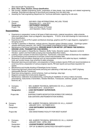 Stop sequence& Trip sequence.
 Zone, Area, Class, Division, Group classification.
 Site surveys, detailed Engineering works, preparation of data sheets, loop drawings and related engineering
drawings. Submittal and approval of documents and drawings from the client side.
 Assisting the Field engineering Department for Technical clarification regarding the site work.
2. Company : M/S BWS / PIKA INTERNATIONAL INC,USA, TEXAS
Period : December 2011 – June 2013
Designation : INSTRUMENT ENGINEER
Project Title : Clean and Recycle Oil Process
Joint Operation, Wafra, Kuwait
Responsibilities:
 Experience in preparation/ review of all types of field instruments, material requisitions, cable schedule,
instrument data sheets, Hook up diagrams, loop diagrams, P & ID’s, & As built drawings for instruments &
Zone classification.
 Experience in review of PLC system architecture drawings, graphics and PLC Logic diagrams, segregation /
Grouping of I/O’s.
 Familiar in Operation in Reactors, vertical columns, Decanter system Vibration control, Centrifuge system
vibration &Process Interlocks .(ALL WEST FALIA MAKE EQUIPMENTS,WEST GERMANY)
 Maintenance of all Smart Instruments, KROHNE MASS FLOW METER (OPTIMASS 7000 SERIES &
KROHNE LEVEL TRANSMITTER (1300 SERIES).
 Vibration and system in Diesel Burner, Reactors, Buffer Tanks, Decanter system, Separator control &
Vibration system and final Outlet pumping area including Mass flow meters.
 Leading a team consists of instrument Supervisor, Technicians, Instrument fitters & Electrician for installation
& commissioning and maintenance of process control instrumentation field.
 Reviewing of instrumentation drawings such as instrumentation location and cable tray layout, installation
hook ups, junction boxes, loop schemes & cable schedules.
 Manpower planning and estimation, and preparation of failure analysis reports (FAR) and recommendations to
avoid recurrence, preparation of various progress reports, PM task reports and purchase requisition for
spares.
 Maintenance and trouble shooting of Diesel/gas burner furnace.
 Performing high level critical instruments servicing and calibrating in field itself using HART (Highway
Addressable Remote Transducer)
 Read loop wiring diagrams, control schemes, hook up drawings, relay logic
 Diagrams and pipe line & instruments diagrams.
 Maintenance, Calibration & troubleshooting, overhauling & Installation of various makes of process
parametering Instruments (Transmitters, Vibration Monitors, Transducers, switches, gauges, control valves,
level trol, etc.)
3. Company : M/S. ALMEER TECHNICAL SERVICES CO. W.L.L, KUWAIT
Period : NOVEMBER 2010 – AUGUST2011
Designation : LEAD INSTRUMENT SUPERVISOR,
KUWAIT
Project title : SHIPPING PUMPS MODIFICATION WORKS FOR VARIOUS
SUB CENTERS (INSTRUMENTATION WORKS)
4. Company : M/S. ALMEER TECHNICAL SERVICES CO. W.L.L, KUWAIT
Period : JANUARY 2010 – OCTOBER 2010
Designation : LEAD INSTRUMENT SUPERVISOR
KUWAIT
Project title : GAS SWEETENING FACILITY FOR WEST KUWAIT
5. Company : M/S. ALMEER TECHNICAL SERVICES CO. W.L.L, KUWAIT
Period : JANUARY 2008 – APRIL 2009
Designation : LEADINSTRUMENT SUPERVISOR
Project title : EPF OF 50 MBOPD CAPACITIES FOR NORTH KUWAIT
 
