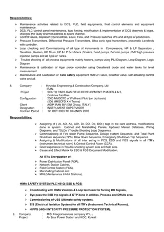 Responsibilities:
 Maintenance activities related to DCS, PLC, field equipments, final control elements and equipment
maintenance.
 DCS, PLC control panel maintenance, loop forcing, modification & implementation of DCS channels & loops,
changed the faulty channel address to spare channel.
 Control valves, displacer type leveltrols, Level, Flow, and Pressure switches I/Ps and all type of positioners.
 Pressure Transmitters, Differential Pressure Transmitters, Ultra sonic type transmitters, pneumatic Leveltrols
with controller.
 Loop checking and Commissioning of all type of instruments in Compressors, HP & LP Separators ,
Desalters ,Heaters, KO Drum ,HP & LP Scrubbers ,Coolers, Feed pumps, Booster pumps ,PMP high pressure
injection pumps and all type of Tanks.
 Trouble shooting of all process equipments mainly heaters, pumps using P&I Diagram, Loop Diagram, Logic
Diagram
 Maintenance & calibration of Agar probe controller using Desalters& crude and water tanks for level
measurement
 Maintenance and Calibration of Tank safety equipment HUTCH valve, Breather valve, self actuating control
valve and all.
8. Company : Hyundai Engineering & Construction Company, Ltd
IRAN.
Project : SOUTH PARS GAS FIELD DEVELOPMENT PHASES 4 & 5,
Onshore Facilities
Configuration : 2000 MMSCFD of Wellhead Fluid (on dry basis)
(500 MMSCFD X 4 Trains)
Client : AGIP IRAN BV (ENI Group, ITALY.)
Designation : INSTRUMENT SUPERVISOR
Contract Period : 17t OCT 2003 TO 02ndNOV 2005
Responsibilities:
 Assigning of ( AI, AO, AIr, AOr, DI, DO, DIr, DOr,) tags in the card address, modifications
done in system Cabinet and Marshalling Panels, Updated Master Database, Wiring
Diagrams, and TSLDs (Trouble Shooting Loop Diagrams).
 Commissioning of Fire water Pump Sequence, Deluge system Sequence, and Total Plant
Shutdown sequence (TPS), Blow Down Sequence, Emergency Shutdown Trip Sequence.
 Assigning & Modifications of all inter wiring in PCS, ESD and FGS signals in all ITR’s
(instrument technical room) & Central Control Room (CCR).
 Good experience in Trouble shooting system side and field side.
 Cause and Effect Matrix for ESD & FGS Document Modification.
All ITRs Energization of
 Power Distribution Panel (PDP),
 Network Station Cabinet,
 Field Control Station (FCS),
 Marshalling Cabinet and
 MIH (Maintenance Inhibit Stations).
HIMA SAFETY SYSTEM PLC H51Q (ESD & FGS)
 Coordinating with HIMA Vendors & Loop test team for forcing DO Signals,
 Bye pass the ESD trip signals & OTP done in utilities, Process and Offsite area.
 Commissioning of USS (Ultimate safety system),
 EIS (Electrical Isolation System) for all ITR’s (Instrument Technical Rooms),
 HIPPS (HIGH INTEGRITY PRESSURE PROTECTION SYSTEM).
9. Company : M/S. Integral services company W.L.L
Project : Al- Zour Power Station and KOC, Kuwait
 