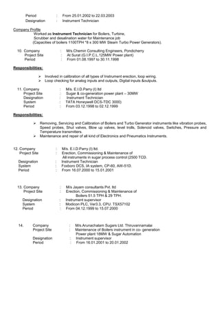 Period : From 25.01.2002 to 22.03.2003
Designation : Instrument Technician
Company Profile
Worked as Instrument Technician for Boilers, Turbine,
Scrubber and desalination water for Maintenance job
(Capacities of boilers 1100TPH *8 x 300 MW Steam Turbo Power Generators).
10. Company : M/s.Chemin Consulting Engineers, Pondicherry
Project Site : At Surat (G.I.P.C.L.125MW Power plant)
Period : From 01.08.1997 to 30.11.1998
Responsibilities:
 Involved in calibration of all types of Instrument erection, loop wiring.
 Loop checking for analog inputs and outputs, Digital inputs &outputs.
11. Company : M/s. E.I.D.Parry (I) ltd
Project Site : Sugar & co-generation power plant – 30MW
Designation : Instrument Technician
System : TATA Honeywell DCS-TDC 3000)
Period : From 03.12.1998 to 02.12.1999
Responsibilities:
 Removing, Servicing and Calibration of Boilers and Turbo Generator instruments like vibration probes,
Speed probes, Shut valves, Blow up valves, level trolls, Solenoid valves, Switches, Pressure and
Temperature transmitters.
 Maintenance and repair of all kind of Electronics and Pneumatics Instruments.
12. Company : M/s. E.I.D.Parry (I) ltd.
Project Site : Erection, Commissioning & Maintenance of
All instruments in sugar process control (2500 TCD.
Designation : Instrument Technician
System : Foxboro DCS, IA system, CP-60, AW-51D.
Period : From 16.07.2000 to 15.01.2001
13. Company : M/s Jayam consultants Pvt. ltd
Project Site : Erection, Commissioning & Maintenance of
Boilers 51.5 TPH & 29 TPH.
Designation : Instrument supervisor
System : Modicon PLC, Ver3.3, CPU. TSX57102
Period : From 04.12.1999 to 15.07.2000
14. Company : M/s.Arunachalam Sugars Ltd. Thiruvannamalai
Project Site : Maintenance of Boilers instrument in co- generation
Power plant 18MW & Sugar Automation
Designation : Instrument supervisor
Period : From 16.01.2001 to 20.01.2002
 