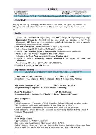 1
RESUME
Sunil Kumark v Email:sunil.kv1989@gmail.com
B.E in Mechanical MobileNo.:+91 9886501874
S/0 Vasanth Kumar, No 15, 2nd Floor, MadhuNivas, NarayanaReddy Layout,Electronic City, Bangalore
OBJECTIVES
Seeking to take up challenging position where I can utilize and grow my technical and
Managerial skill and effectively contribute in Mechanical engineering, in the role I can take
up.
Profile
 Qualified B.E., (Mechanical Engineering) from PES College of EngineeringVisvesaraya
Technological University. Accented with the latest trends and techniques of the Project
Management field, having an inborn quantitative aptitude & determined to carve a successful
and satisfying career in the HVAC industry
 Fast and Self Directed Learner and ability to adjust to the situation
 Self confident, Capable Of Decision Making & Executing
 Honesty, Time Conscious, Sense of Responsibility, hard worker and a good listener
 Ability to deal with People Management And Work Output
 Enthusiastic for Team Work and open to New and Creative Ideas
 Capable to foster a Stimulating Working Environment and provide the Work With
Commitment
 Adroit in using 3D software (CATIA-V5, SOLID EDGE),
 Proficient in reading AUTOCAD Drawings.
Experience Summary
4 YEAR WORK EXPERIEANCE IN HVAC PROJECT MANAGEMENT
LUWA India Pvt Ltd., Bangalore AUG 2011- AUG 2013
Designation: HVAC Engineer – Project Engineer – Project Management, Planning
ABS Aircon Engineers Pvt ltd MAR 2014 to JAN 2015
Designation: Project Engineer - HVAC&R Projects & Planning
Zamil Air Conditioners JAN 2015 to Present
Designation: Project Engineer- MEPEngineer- Turnkey Projects & Products
Areas of Expertise
Admin
Project Management – Preparation of Work Schedules, Technical Submittal, attending meeting
With Consultants, Undertaking and Executing till final Hand over to Client’s.
Material Management - Documentary of Materials Used, to be Used and Shortage.
Client Interaction – Project Discussion, Execution and Completing, Problem Solving Vendor &
Contractor Management.
Technical
HVAC Design Analysis
Supply & Exhaust Air Volume Calculations
Auto control type Humidification Plant through DIGI-5 & VFD.
Chillers, Dampers, Rotary Air Filters, Air Washers, Fan housing, Compactors, Rotary pre filters,
Radial & Axial fans, AHU’s, Plug type fans, Cassette units, VRV,VAV, VRF, PAC,FCU.
 