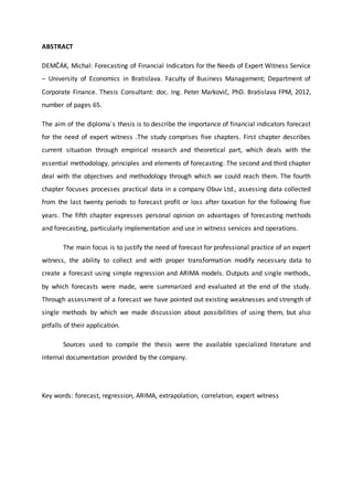 ABSTRACT
DEMČÁK, Michal: Forecasting of Financial Indicators for the Needs of Expert Witness Service
– University of Economics in Bratislava. Faculty of Business Management; Department of
Corporate Finance. Thesis Consultant: doc. Ing. Peter Markovič, PhD. Bratislava FPM, 2012,
number of pages 65.
The aim of the diploma´s thesis is to describe the importance of financial indicators forecast
for the need of expert witness .The study comprises five chapters. First chapter describes
current situation through empirical research and theoretical part, which deals with the
essential methodology, principles and elements of forecasting. The second and third chapter
deal with the objectives and methodology through which we could reach them. The fourth
chapter focuses processes practical data in a company Obuv Ltd., assessing data collected
from the last twenty periods to forecast profit or loss after taxation for the following five
years. The fifth chapter expresses personal opinion on advantages of forecasting methods
and forecasting, particularly implementation and use in witness services and operations.
The main focus is to justify the need of forecast for professional practice of an expert
witness, the ability to collect and with proper transformation modify necessary data to
create a forecast using simple regression and ARIMA models. Outputs and single methods,
by which forecasts were made, were summarized and evaluated at the end of the study.
Through assessment of a forecast we have pointed out existing weaknesses and strength of
single methods by which we made discussion about possibilities of using them, but also
pitfalls of their application.
Sources used to compile the thesis were the available specialized literature and
internal documentation provided by the company.
Key words: forecast, regression, ARIMA, extrapolation, correlation, expert witness
 