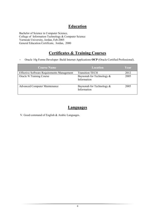 4
Education
Bachelor of Science in Computer Science,
College of Information Technology & Computer Science
Yarmouk University, Jordan, Feb-2005
General Education Certificate, Jordan, 2000
Certificates & Training Courses
- Oracle 10g Forms Developer: Build Internet Applications OCP (Oracle Certified Professional).
Course Name Location Year
Effective Software Requirements Management Transition TECH 2012
Oracle 9i Training Course Baynonah for Technology &
Information
2005
Advanced Computer Maintenance Baynonah for Technology &
Information
2005
Languages
V. Good command of English & Arabic Languages.
 