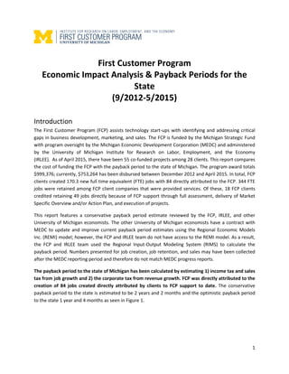 1
First Customer Program
Economic Impact Analysis & Payback Periods for the
State
(9/2012-5/2015)
Introduction
The First Customer Program (FCP) assists technology start-ups with identifying and addressing critical
gaps in business development, marketing, and sales. The FCP is funded by the Michigan Strategic Fund
with program oversight by the Michigan Economic Development Corporation (MEDC) and administered
by the University of Michigan Institute for Research on Labor, Employment, and the Economy
(IRLEE). As of April 2015, there have been 55 co-funded projects among 28 clients. This report compares
the cost of funding the FCP with the payback period to the state of Michigan. The program award totals
$999,376; currently, $753,264 has been disbursed between December 2012 and April 2015. In total, FCP
clients created 170.3 new full time equivalent (FTE) jobs with 84 directly attributed to the FCP. 344 FTE
jobs were retained among FCP client companies that were provided services. Of these, 18 FCP clients
credited retaining 49 jobs directly because of FCP support through full assessment, delivery of Market
Specific Overview and/or Action Plan, and execution of projects.
This report features a conservative payback period estimate reviewed by the FCP, IRLEE, and other
University of Michigan economists. The other University of Michigan economists have a contract with
MEDC to update and improve current payback period estimates using the Regional Economic Models
Inc. (REMI) model; however, the FCP and IRLEE team do not have access to the REMI model. As a result,
the FCP and IRLEE team used the Regional Input-Output Modeling System (RIMS) to calculate the
payback period. Numbers presented for job creation, job retention, and sales may have been collected
after the MEDC reporting period and therefore do not match MEDC progress reports.
The payback period to the state of Michigan has been calculated by estimating 1) income tax and sales
tax from job growth and 2) the corporate tax from revenue growth. FCP was directly attributed to the
creation of 84 jobs created directly attributed by clients to FCP support to date. The conservative
payback period to the state is estimated to be 2 years and 2 months and the optimistic payback period
to the state 1 year and 4 months as seen in Figure 1.
 