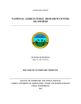 INTERNSHIP REPORT
NATIONAL AGRICULTURAL RESEARCH CENTER,
ISLAMABAD
____________________________________________________________
MUJEEB-UR-REHMAN
(Reg. No. 2K7-VAS-39)
DOCTOR OF VETERINARY MEDICINE
________________________________________________________________
FACULTY OF VETERINARY AND ANIMAL SCIENCES,
LASBELA UNIVERSITY OF AGRICULTURE, WATER AND MARINE SCIENCES,
UTHAL, BALOCHISTAN
2013
 