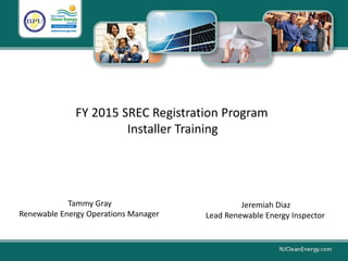 FY 2015 SREC Registration Program
Installer Training
Tammy Gray
Renewable Energy Operations Manager
Jeremiah Diaz
Lead Renewable Energy Inspector
 