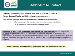 Addendum to Contract
Chapter 8 rule Re-Adoption Effective date June 2012: N.J.A.C. 14:8-2.4
Energy that qualifies for an SREC; registration requirement …
1. The submittal of an initial registration package under (f)1 below shall occur no later than:
i. Ten business days after execution of the contract for purchase or installation
of the photovoltaic panels to be used in the solar facility;…
Presented at April, June, September and October 2014 RE Meeting -The SRP Program will
no longer accept an addendum to be submitted to revise a non-compliant or incomplete SRP
Registration. A revised executed contract must be submitted with the appropriate dates and signatures
together with a new SRP Registration and will be subject to the 10 day rule governing SRP Registration
submittals.
Public comment period ended on September 29th- No comments submitted
 