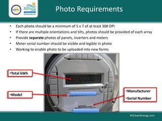 Photo Requirements
• Each photo should be a minimum of 5 x 7 of at least 300 DPI
• If there are multiple orientations and tilts, photos should be provided of each array
• Provide separate photos of panels, inverters and meters
• Meter serial number should be visible and legible in photo
• Working to enable photo to be uploaded into new forms
•Total kWh
•Manufacturer
•Serial Number
•Model
 