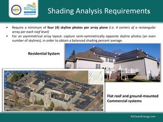 • Require a minimum of four (4) skyline photos per array plane (i.e. 4 corners of a rectangular
array per each roof level)
• For an asymmetrical array layout: capture semi-symmetrically opposite skyline photos (an even
number of skylines), in order to obtain a balanced shading percent average.
Shading Analysis Requirements
• Flat roof and ground-mounted
• Commercial systems
Residential System
 