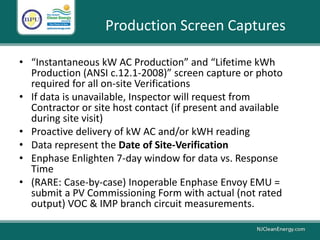 Production Screen Captures
• “Instantaneous kW AC Production” and “Lifetime kWh
Production (ANSI c.12.1-2008)” screen capture or photo
required for all on-site Verifications
• If data is unavailable, Inspector will request from
Contractor or site host contact (if present and available
during site visit)
• Proactive delivery of kW AC and/or kWH reading
• Data represent the Date of Site-Verification
• Enphase Enlighten 7-day window for data vs. Response
Time
• (RARE: Case-by-case) Inoperable Enphase Envoy EMU =
submit a PV Commissioning Form with actual (not rated
output) VOC & IMP branch circuit measurements.
 