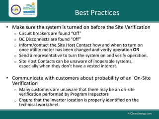 • Make sure the system is turned on before the Site Verification
o Circuit breakers are found “Off”
o DC Disconnects are found “Off”
o Inform/contact the Site Host Contact how and when to turn on
once utility meter has been changed and verify operation OR
o Send a representative to turn the system on and verify operation.
o Site Host Contacts can be unaware of inoperable systems,
especially when they don’t have a vested interest.
• Communicate with customers about probability of an On-Site
Verification
o Many customers are unaware that there may be an on-site
verification performed by Program Inspectors
o Ensure that the inverter location is properly identified on the
technical worksheet
Best Practices
 