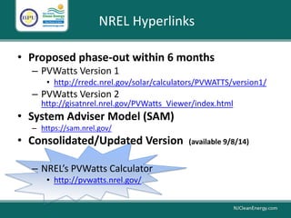 NREL Hyperlinks
• Proposed phase-out within 6 months
– PVWatts Version 1
• http://rredc.nrel.gov/solar/calculators/PVWATTS/version1/
– PVWatts Version 2
http://gisatnrel.nrel.gov/PVWatts_Viewer/index.html
• System Adviser Model (SAM)
– https://sam.nrel.gov/
• Consolidated/Updated Version (available 9/8/14)
– NREL’s PVWatts Calculator
• http://pvwatts.nrel.gov/
 