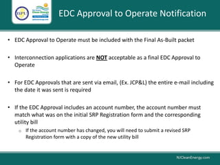 EDC Approval to Operate Notification
• EDC Approval to Operate must be included with the Final As-Built packet
• Interconnection applications are NOT acceptable as a final EDC Approval to
Operate
• For EDC Approvals that are sent via email, (Ex. JCP&L) the entire e-mail including
the date it was sent is required
• If the EDC Approval includes an account number, the account number must
match what was on the initial SRP Registration form and the corresponding
utility bill
o If the account number has changed, you will need to submit a revised SRP
Registration form with a copy of the new utility bill
 