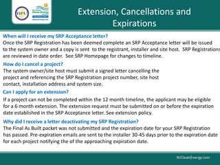 Extension, Cancellations and
Expirations
How do I cancel a project?
The system owner/site host must submit a signed letter cancelling the
project and referencing the SRP Registration project number, site host
contact, installation address and system size.
If a project can not be completed within the 12 month timeline, the applicant may be eligible
for a 6 month extension. The extension request must be submitted on or before the expiration
date established in the SRP Acceptance letter. See extension policy.
Can I apply for an extension?
Why did I receive a letter deactivating my SRP Registration?
The Final As Built packet was not submitted and the expiration date for your SRP Registration
has passed. Pre-expiration emails are sent to the installer 30-45 days prior to the expiration date
for each project notifying the of the approaching expiration date.
When will I receive my SRP Acceptance letter?
Once the SRP Registration has been deemed complete an SRP Acceptance letter will be issued
to the system owner and a copy is sent to the registrant, installer and site host. SRP Registrations
are reviewed in date order. See SRP Homepage for changes to timeline.
 