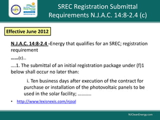 SREC Registration Submittal
Requirements N.J.A.C. 14:8-2.4 (c)
N.J.A.C. 14:8-2.4 -Energy that qualifies for an SREC; registration
requirement
……(c)…
….1. The submittal of an initial registration package under (f)1
below shall occur no later than:
i. Ten business days after execution of the contract for
purchase or installation of the photovoltaic panels to be
used in the solar facility; ………..
• http://www.lexisnexis.com/njoal
Effective June 2012
 